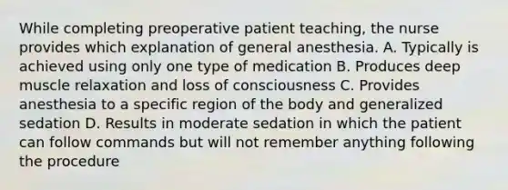 While completing preoperative patient teaching, the nurse provides which explanation of general anesthesia. A. Typically is achieved using only one type of medication B. Produces deep muscle relaxation and loss of consciousness C. Provides anesthesia to a specific region of the body and generalized sedation D. Results in moderate sedation in which the patient can follow commands but will not remember anything following the procedure