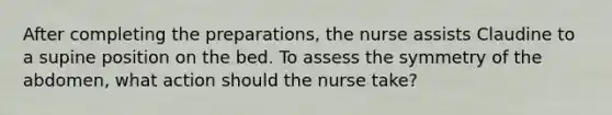 After completing the preparations, the nurse assists Claudine to a supine position on the bed. To assess the symmetry of the abdomen, what action should the nurse take?