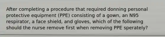 After completing a procedure that required donning personal protective equipment (PPE) consisting of a gown, an N95 respirator, a face shield, and gloves, which of the following should the nurse remove first when removing PPE sperately?