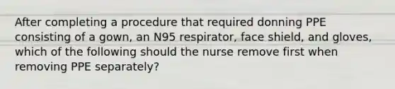 After completing a procedure that required donning PPE consisting of a gown, an N95 respirator, face shield, and gloves, which of the following should the nurse remove first when removing PPE separately?