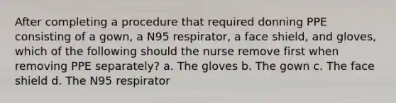 After completing a procedure that required donning PPE consisting of a gown, a N95 respirator, a face shield, and gloves, which of the following should the nurse remove first when removing PPE separately? a. The gloves b. The gown c. The face shield d. The N95 respirator