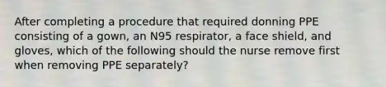 After completing a procedure that required donning PPE consisting of a gown, an N95 respirator, a face shield, and gloves, which of the following should the nurse remove first when removing PPE separately?