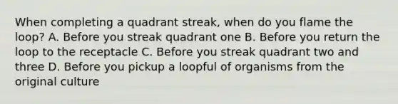 When completing a quadrant streak, when do you flame the loop? A. Before you streak quadrant one B. Before you return the loop to the receptacle C. Before you streak quadrant two and three D. Before you pickup a loopful of organisms from the original culture