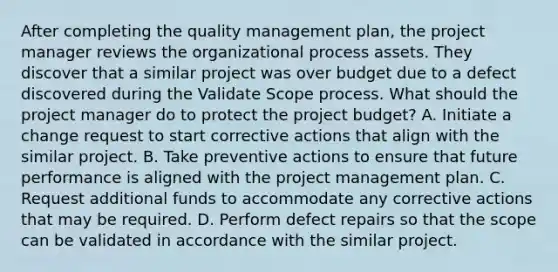 After completing the quality management plan, the project manager reviews the organizational process assets. They discover that a similar project was over budget due to a defect discovered during the Validate Scope process. What should the project manager do to protect the project budget? A. Initiate a change request to start corrective actions that align with the similar project. B. Take preventive actions to ensure that future performance is aligned with the project management plan. C. Request additional funds to accommodate any corrective actions that may be required. D. Perform defect repairs so that the scope can be validated in accordance with the similar project.