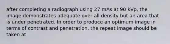 after completing a radiograph using 27 mAs at 90 kVp, the image demonstrates adequate over all density but an area that is under penetrated. In order to produce an optimum image in terms of contrast and penetration, the repeat image should be taken at