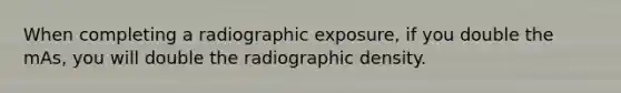 When completing a radiographic exposure, if you double the mAs, you will double the radiographic density.