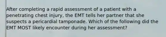 After completing a rapid assessment of a patient with a penetrating chest injury, the EMT tells her partner that she suspects a pericardial tamponade. Which of the following did the EMT MOST likely encounter during her assessment?