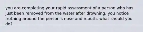 you are completing your rapid assessment of a person who has just been removed from the water after drowning. you notice frothing around the person's nose and mouth. what should you do?