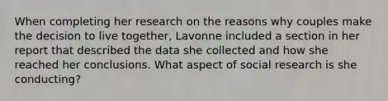 When completing her research on the reasons why couples make the decision to live together, Lavonne included a section in her report that described the data she collected and how she reached her conclusions. What aspect of social research is she conducting?