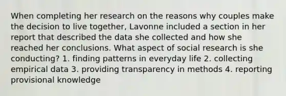 When completing her research on the reasons why couples make the decision to live together, Lavonne included a section in her report that described the data she collected and how she reached her conclusions. What aspect of social research is she conducting? 1. finding patterns in everyday life 2. collecting empirical data 3. providing transparency in methods 4. reporting provisional knowledge