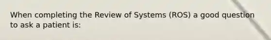 When completing the Review of Systems (ROS) a good question to ask a patient is: