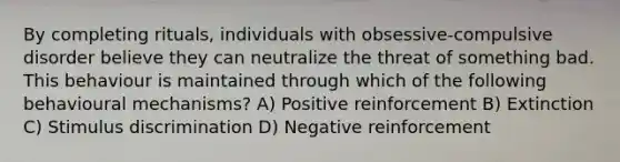 By completing rituals, individuals with obsessive-compulsive disorder believe they can neutralize the threat of something bad. This behaviour is maintained through which of the following behavioural mechanisms? A) Positive reinforcement B) Extinction C) Stimulus discrimination D) Negative reinforcement