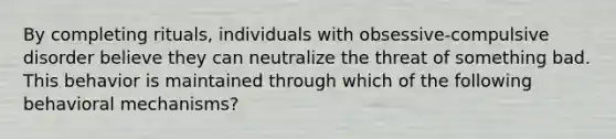 By completing rituals, individuals with obsessive-compulsive disorder believe they can neutralize the threat of something bad. This behavior is maintained through which of the following behavioral mechanisms?