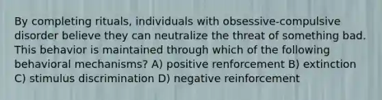 By completing rituals, individuals with obsessive-compulsive disorder believe they can neutralize the threat of something bad. This behavior is maintained through which of the following behavioral mechanisms? A) positive renforcement B) extinction C) stimulus discrimination D) negative reinforcement