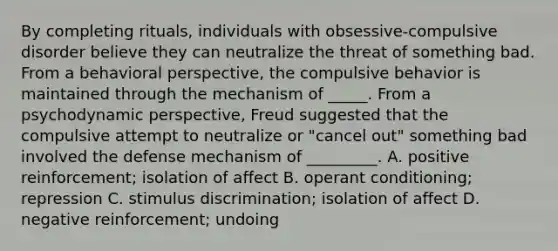 By completing rituals, individuals with obsessive-compulsive disorder believe they can neutralize the threat of something bad. From a behavioral perspective, the compulsive behavior is maintained through the mechanism of _____. From a psychodynamic perspective, Freud suggested that the compulsive attempt to neutralize or "cancel out" something bad involved the defense mechanism of _________. A. positive reinforcement; isolation of affect B. operant conditioning; repression C. stimulus discrimination; isolation of affect D. negative reinforcement; undoing