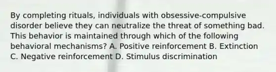 By completing rituals, individuals with obsessive-compulsive disorder believe they can neutralize the threat of something bad. This behavior is maintained through which of the following behavioral mechanisms? A. Positive reinforcement B. Extinction C. Negative reinforcement D. Stimulus discrimination