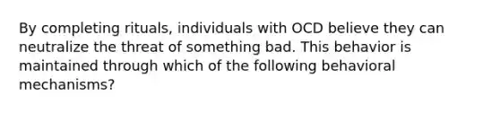 By completing rituals, individuals with OCD believe they can neutralize the threat of something bad. This behavior is maintained through which of the following behavioral mechanisms?