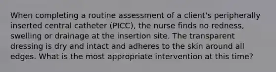 When completing a routine assessment of a client's peripherally inserted central catheter (PICC), the nurse finds no redness, swelling or drainage at the insertion site. The transparent dressing is dry and intact and adheres to the skin around all edges. What is the most appropriate intervention at this time?