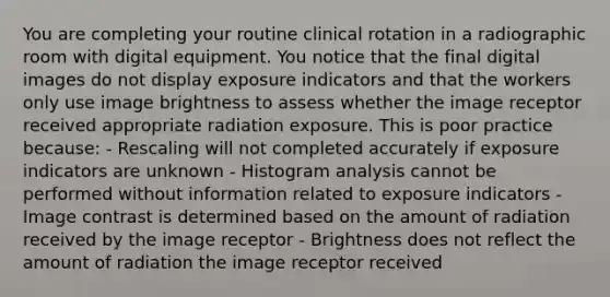 You are completing your routine clinical rotation in a radiographic room with digital equipment. You notice that the final digital images do not display exposure indicators and that the workers only use image brightness to assess whether the image receptor received appropriate radiation exposure. This is poor practice because: - Rescaling will not completed accurately if exposure indicators are unknown - Histogram analysis cannot be performed without information related to exposure indicators - Image contrast is determined based on the amount of radiation received by the image receptor - Brightness does not reflect the amount of radiation the image receptor received