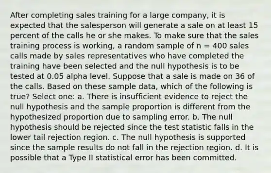 After completing sales training for a large company, it is expected that the salesperson will generate a sale on at least 15 percent of the calls he or she makes. To make sure that the sales training process is working, a random sample of n = 400 sales calls made by sales representatives who have completed the training have been selected and the null hypothesis is to be tested at 0.05 alpha level. Suppose that a sale is made on 36 of the calls. Based on these sample data, which of the following is true? Select one: a. There is insufficient evidence to reject the null hypothesis and the sample proportion is different from the hypothesized proportion due to sampling error. b. The null hypothesis should be rejected since the test statistic falls in the lower tail rejection region. c. The null hypothesis is supported since the sample results do not fall in the rejection region. d. It is possible that a Type II statistical error has been committed.