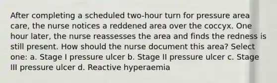 After completing a scheduled two-hour turn for pressure area care, the nurse notices a reddened area over the coccyx. One hour later, the nurse reassesses the area and finds the redness is still present. How should the nurse document this area? Select one: a. Stage I pressure ulcer b. Stage II pressure ulcer c. Stage III pressure ulcer d. Reactive hyperaemia