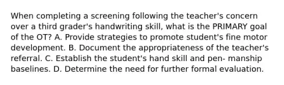 When completing a screening following the teacher's concern over a third grader's handwriting skill, what is the PRIMARY goal of the OT? A. Provide strategies to promote student's fine motor development. B. Document the appropriateness of the teacher's referral. C. Establish the student's hand skill and pen- manship baselines. D. Determine the need for further formal evaluation.