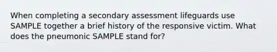 When completing a secondary assessment lifeguards use SAMPLE together a brief history of the responsive victim. What does the pneumonic SAMPLE stand for?