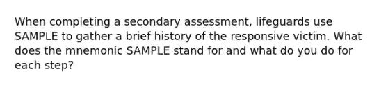 When completing a secondary assessment, lifeguards use SAMPLE to gather a brief history of the responsive victim. What does the mnemonic SAMPLE stand for and what do you do for each step?