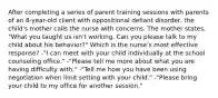 After completing a series of parent training sessions with parents of an 8-year-old client with oppositional defiant disorder, the child's mother calls the nurse with concerns. The mother states, "What you taught us isn't working. Can you please talk to my child about his behavior?" Which is the nurse's most effective response? -"I can meet with your child individually at the school counseling office." -"Please tell me more about what you are having difficulty with." -"Tell me how you have been using negotiation when limit setting with your child." -"Please bring your child to my office for another session."