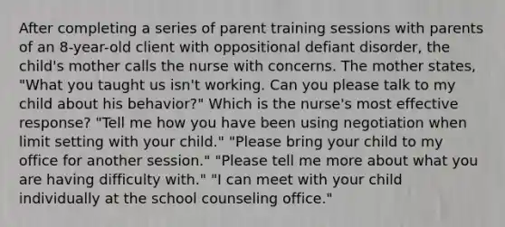 After completing a series of parent training sessions with parents of an 8-year-old client with oppositional defiant disorder, the child's mother calls the nurse with concerns. The mother states, "What you taught us isn't working. Can you please talk to my child about his behavior?" Which is the nurse's most effective response? "Tell me how you have been using negotiation when limit setting with your child." "Please bring your child to my office for another session." "Please tell me more about what you are having difficulty with." "I can meet with your child individually at the school counseling office."