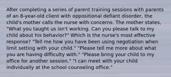 After completing a series of parent training sessions with parents of an 8-year-old client with oppositional defiant disorder, the child's mother calls the nurse with concerns. The mother states, "What you taught us isn't working. Can you please talk to my child about his behavior?" Which is the nurse's most effective response? "Tell me how you have been using negotiation when limit setting with your child." "Please tell me more about what you are having difficulty with." "Please bring your child to my office for another session." "I can meet with your child individually at the school counseling office."