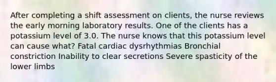 After completing a shift assessment on clients, the nurse reviews the early morning laboratory results. One of the clients has a potassium level of 3.0. The nurse knows that this potassium level can cause what? Fatal cardiac dysrhythmias Bronchial constriction Inability to clear secretions Severe spasticity of the lower limbs