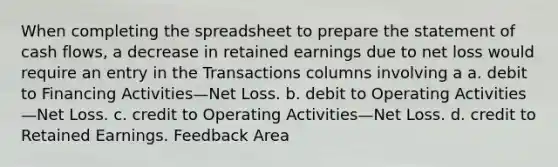 When completing the spreadsheet to prepare the statement of cash flows, a decrease in retained earnings due to net loss would require an entry in the Transactions columns involving a a. debit to Financing Activities—Net Loss. b. debit to Operating Activities—Net Loss. c. credit to Operating Activities—Net Loss. d. credit to Retained Earnings. Feedback Area