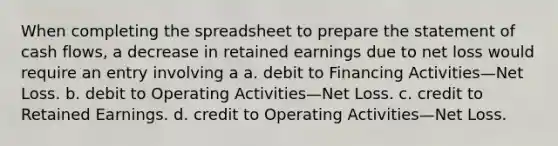 When completing the spreadsheet to prepare the statement of cash flows, a decrease in retained earnings due to net loss would require an entry involving a a. debit to Financing Activities—Net Loss. b. debit to Operating Activities—Net Loss. c. credit to Retained Earnings. d. credit to Operating Activities—Net Loss.