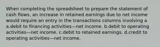 When completing the spreadsheet to prepare the statement of cash flows, an increase in retained earnings due to net income would require an entry in the transactions columns involving a a.debit to financing activities—net income. b.debit to operating activities—net income. c.debit to retained earnings. d.credit to operating activities—net income.