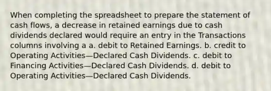 When completing the spreadsheet to prepare the statement of cash flows, a decrease in retained earnings due to cash dividends declared would require an entry in the Transactions columns involving a a. debit to Retained Earnings. b. credit to Operating Activities—Declared Cash Dividends. c. debit to Financing Activities—Declared Cash Dividends. d. debit to Operating Activities—Declared Cash Dividends.