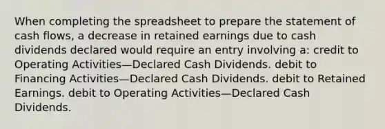 When completing the spreadsheet to prepare the statement of cash flows, a decrease in retained earnings due to cash dividends declared would require an entry involving a: credit to Operating Activities—Declared Cash Dividends. debit to Financing Activities—Declared Cash Dividends. debit to Retained Earnings. debit to Operating Activities—Declared Cash Dividends.