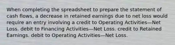 When completing the spreadsheet to prepare the statement of cash flows, a decrease in retained earnings due to net loss would require an entry involving a credit to Operating Activities—Net Loss. debit to Financing Activities—Net Loss. credit to Retained Earnings. debit to Operating Activities—Net Loss.