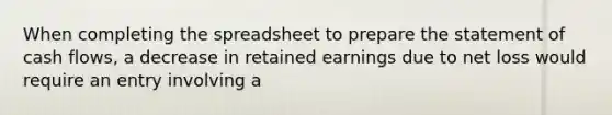 When completing the spreadsheet to prepare the statement of cash flows, a decrease in retained earnings due to net loss would require an entry involving a