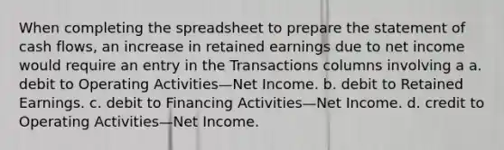 When completing the spreadsheet to prepare the statement of cash flows, an increase in retained earnings due to net income would require an entry in the Transactions columns involving a a. debit to Operating Activities—Net Income. b. debit to Retained Earnings. c. debit to Financing Activities—Net Income. d. credit to Operating Activities—Net Income.