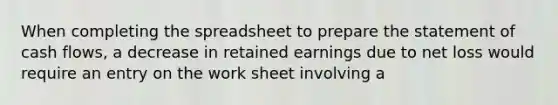 When completing the spreadsheet to prepare the statement of cash flows, a decrease in retained earnings due to net loss would require an entry on the work sheet involving a