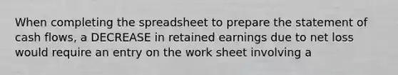 When completing the spreadsheet to prepare the statement of cash flows, a DECREASE in retained earnings due to net loss would require an entry on the work sheet involving a