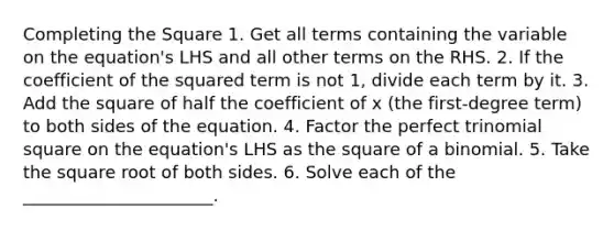 <a href='https://www.questionai.com/knowledge/klid54rBWm-completing-the-square' class='anchor-knowledge'>completing the square</a> 1. Get all terms containing the variable on the equation's LHS and all other terms on the RHS. 2. If the coefficient of the squared term is not 1, divide each term by it. 3. Add the square of half the coefficient of x (the first-degree term) to both sides of the equation. 4. Factor the perfect trinomial square on the equation's LHS as the square of a binomial. 5. Take the square root of both sides. 6. Solve each of the ______________________.