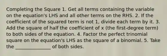 <a href='https://www.questionai.com/knowledge/klid54rBWm-completing-the-square' class='anchor-knowledge'>completing the square</a> 1. Get all terms containing the variable on the equation's LHS and all other terms on the RHS. 2. If the coefficient of the squared term is not 1, divide each term by it. 3. Add the square of half the coefficient of x (the first-degree term) to both sides of the equation. 4. Factor the perfect trinomial square on the equation's LHS as the square of a binomial. 5. Take the _______________ of both sides.