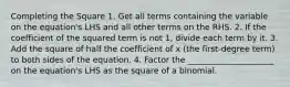 Completing the Square 1. Get all terms containing the variable on the equation's LHS and all other terms on the RHS. 2. If the coefficient of the squared term is not 1, divide each term by it. 3. Add the square of half the coefficient of x (the first-degree term) to both sides of the equation. 4. Factor the _____________________ on the equation's LHS as the square of a binomial.