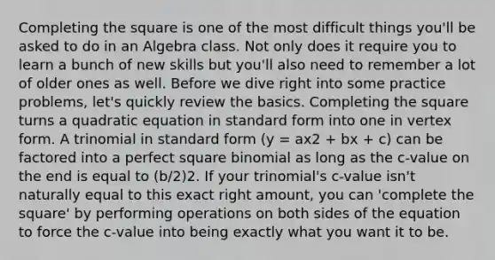 Completing the square is one of the most difficult things you'll be asked to do in an Algebra class. Not only does it require you to learn a bunch of new skills but you'll also need to remember a lot of older ones as well. Before we dive right into some practice problems, let's quickly review the basics. Completing the square turns a quadratic equation in standard form into one in vertex form. A trinomial in standard form (y = ax2 + bx + c) can be factored into a perfect square binomial as long as the c-value on the end is equal to (b/2)2. If your trinomial's c-value isn't naturally equal to this exact right amount, you can 'complete the square' by performing operations on both sides of the equation to force the c-value into being exactly what you want it to be.