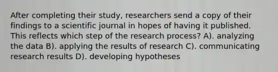 After completing their study, researchers send a copy of their findings to a scientific journal in hopes of having it published. This reflects which step of the research process? A). analyzing the data B). applying the results of research C). communicating research results D). developing hypotheses