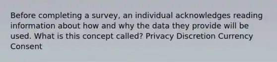 Before completing a survey, an individual acknowledges reading information about how and why the data they provide will be used. What is this concept called? Privacy Discretion Currency Consent