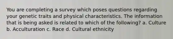 You are completing a survey which poses questions regarding your genetic traits and physical characteristics. The information that is being asked is related to which of the following? a. Culture b. Acculturation c. Race d. Cultural ethnicity