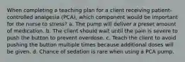 When completing a teaching plan for a client receiving patient-controlled analgesia (PCA), which component would be important for the nurse to stress? a. The pump will deliver a preset amount of medication. b. The client should wait until the pain is severe to push the button to prevent overdose. c. Teach the client to avoid pushing the button multiple times because additional doses will be given. d. Chance of sedation is rare when using a PCA pump.